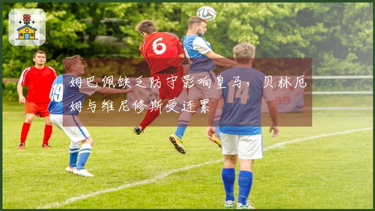 姆巴佩缺乏防守影响皇马，贝林厄姆与维尼修斯受连累