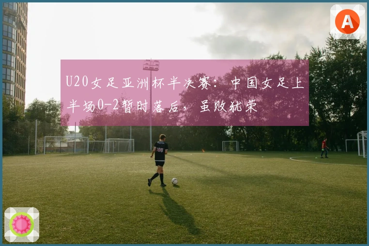 U20女足亚洲杯半决赛：中国女足上半场0-2暂时落后，虽败犹荣