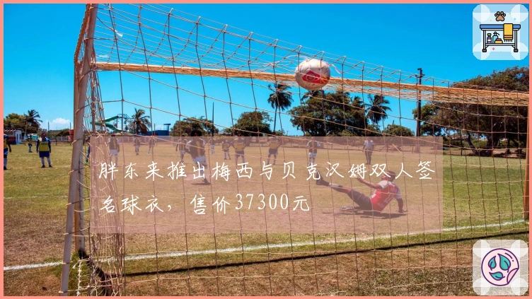 胖东来推出梅西与贝克汉姆双人签名球衣，售价37300元