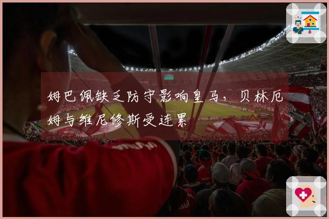 姆巴佩缺乏防守影响皇马，贝林厄姆与维尼修斯受连累