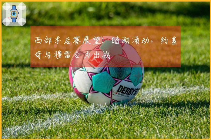 西部季后赛展望：暗潮涌动，约基奇与穆雷合力出战
