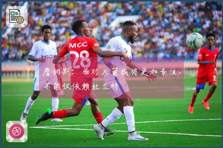 詹姆斯：面对火箭我将更加专注，不能仅依赖杜兰特