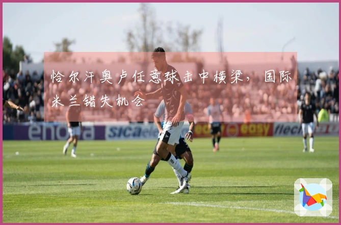 恰尔汗奥卢任意球击中横梁，国际米兰错失机会