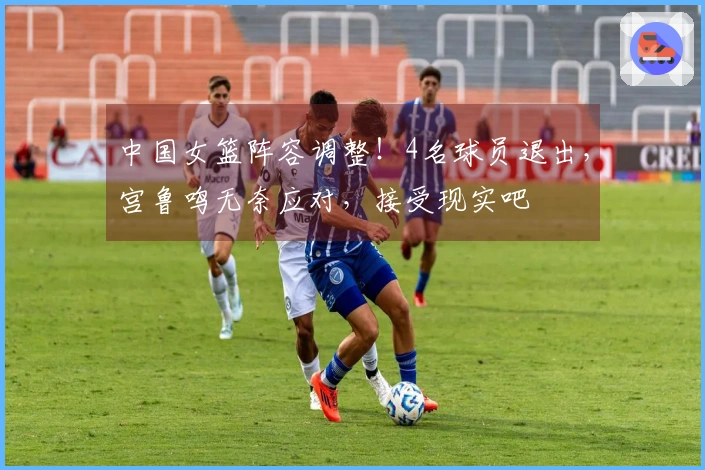 中国女篮阵容调整！4名球员退出，宫鲁鸣无奈应对，接受现实吧