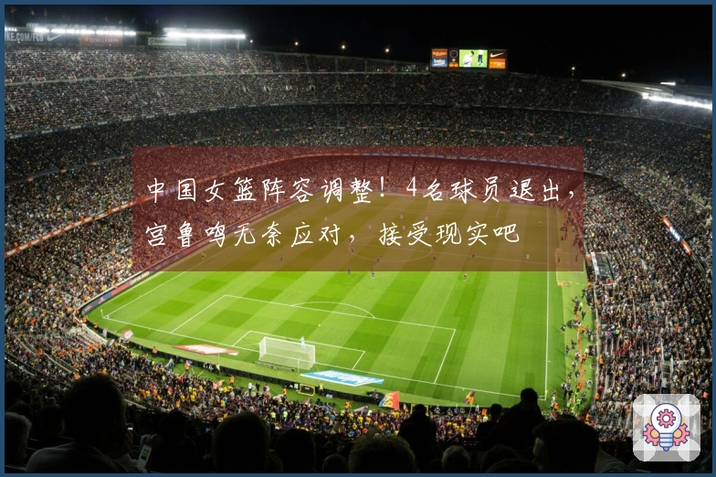 中国女篮阵容调整！4名球员退出，宫鲁鸣无奈应对，接受现实吧