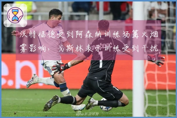 沃特福德受到阿森纳训练场篝火烟雾影响，戈斯林表示训练受到干扰