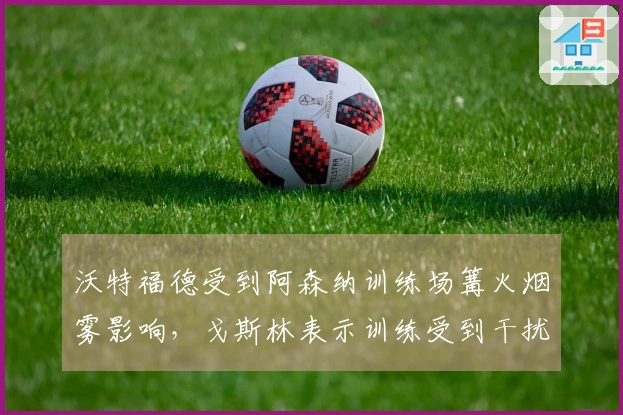 沃特福德受到阿森纳训练场篝火烟雾影响，戈斯林表示训练受到干扰