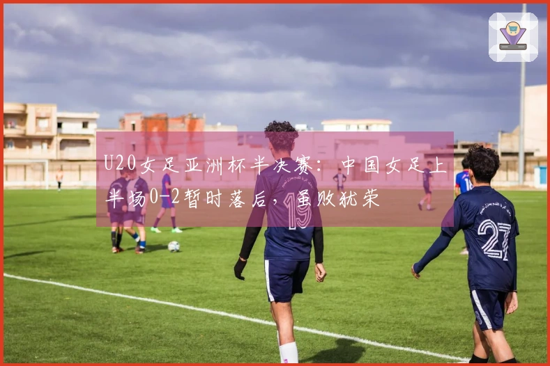 U20女足亚洲杯半决赛：中国女足上半场0-2暂时落后，虽败犹荣