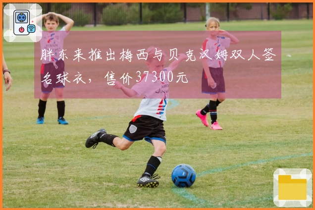 胖东来推出梅西与贝克汉姆双人签名球衣，售价37300元